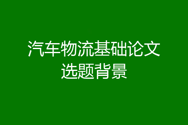 汽车物流基础论文选题背景