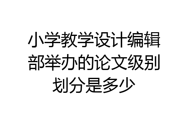 小学教学设计编辑部举办的论文级别划分是多少