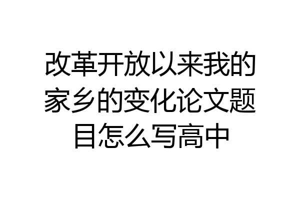改革开放以来我的家乡的变化论文题目怎么写高中