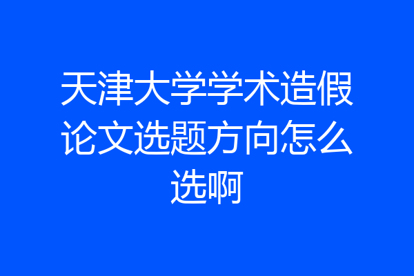 天津大学学术造假论文选题方向怎么选啊