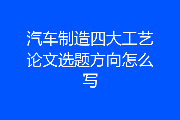 汽车制造四大工艺论文选题方向怎么写