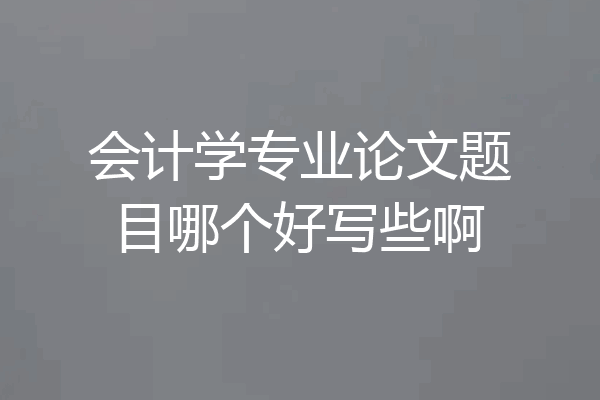 会计学专业论文题目哪个好写些啊