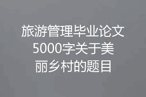 旅游管理毕业论文5000字关于美丽乡村的题目
