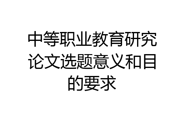 中等职业教育研究论文选题意义和目的要求