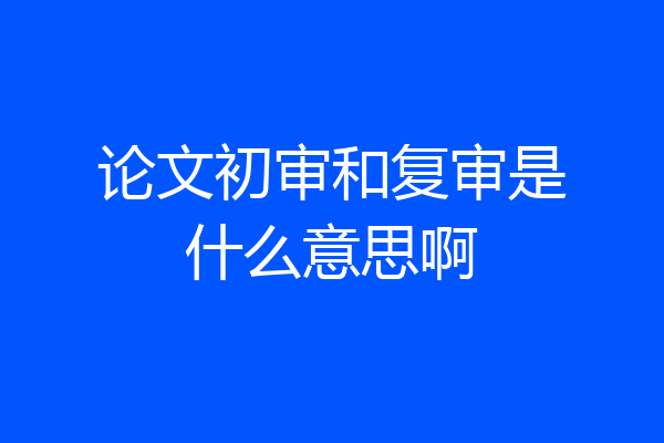 论文初审和复审是什么意思啊
