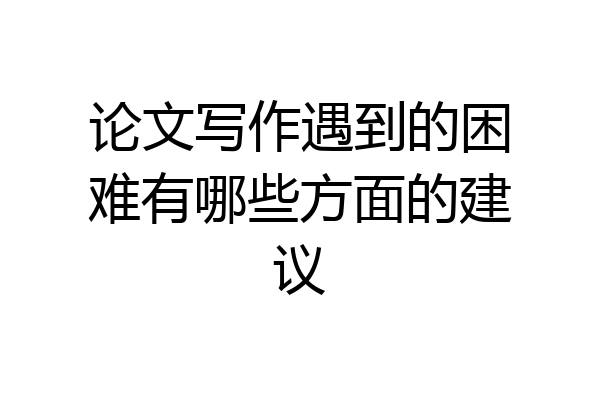 论文写作遇到的困难有哪些方面的建议