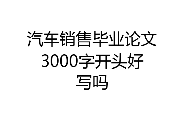 汽车销售毕业论文3000字开头好写吗