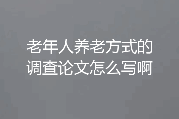 老年人养老方式的调查论文怎么写啊