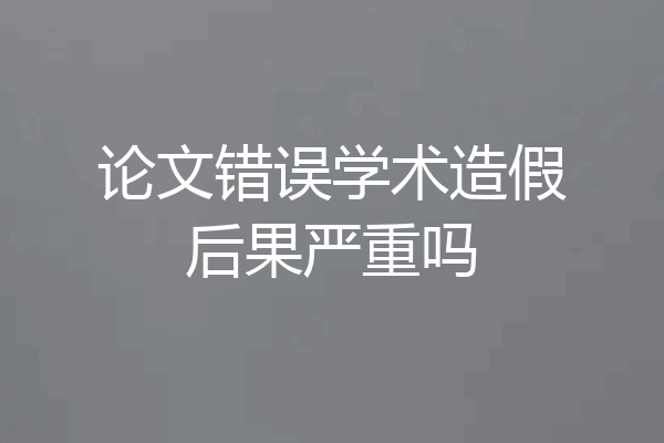 论文错误学术造假后果严重吗