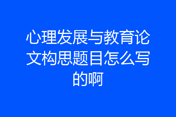 心理发展与教育论文构思题目怎么写的啊