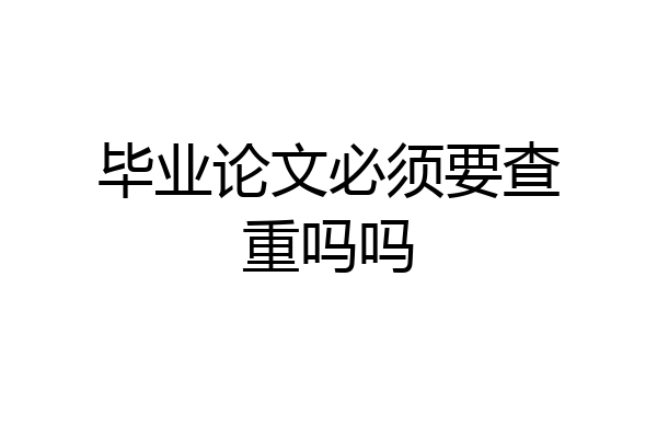 毕业论文必须要查重吗吗