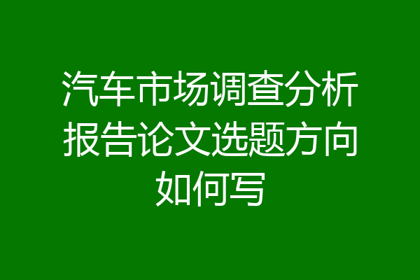 汽车市场调查分析报告论文选题方向如何写