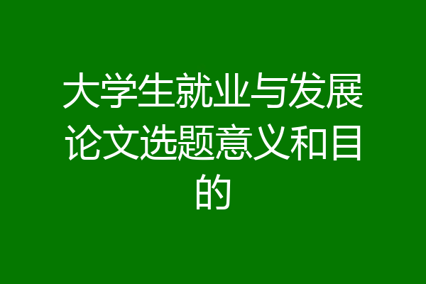 大学生就业与发展论文选题意义和目的