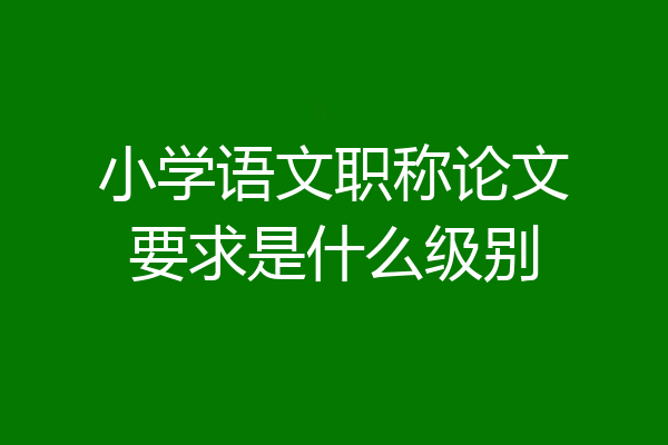 小学语文职称论文要求是什么级别
