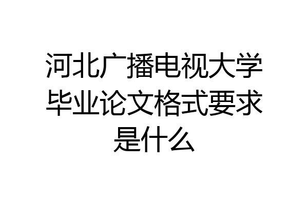 河北广播电视大学毕业论文格式要求是什么