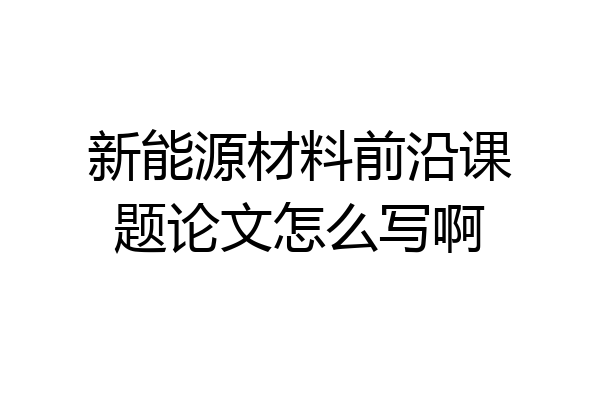 新能源材料前沿课题论文怎么写啊