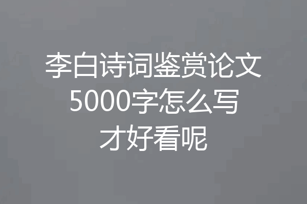 李白诗词鉴赏论文5000字怎么写才好看呢