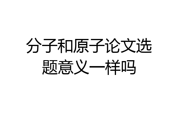 分子和原子论文选题意义一样吗