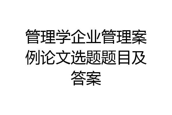 管理学企业管理案例论文选题题目及答案