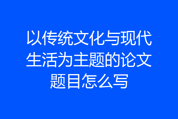 以传统文化与现代生活为主题的论文题目怎么写