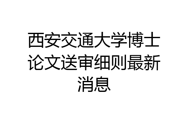 西安交通大学博士论文送审细则最新消息
