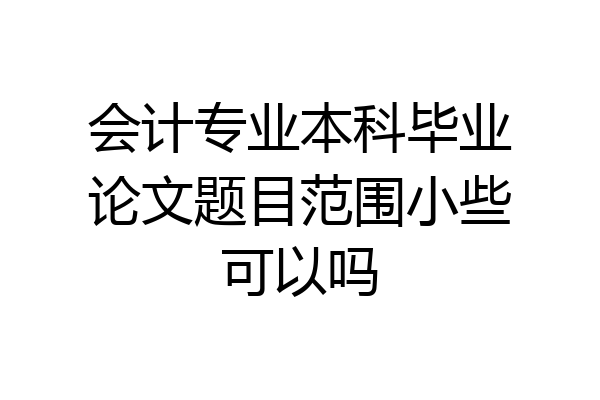 会计专业本科毕业论文题目范围小些可以吗