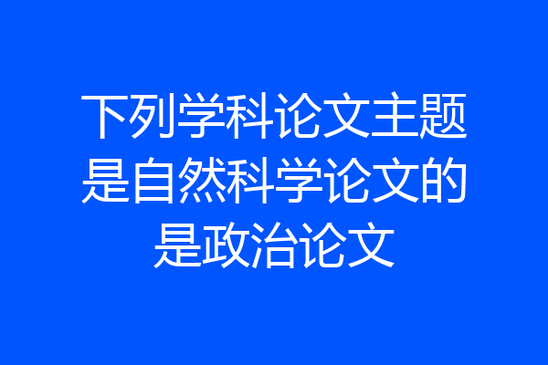 下列学科论文主题是自然科学论文的是政治论文