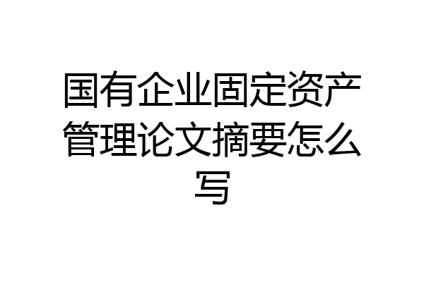 国有企业固定资产管理论文摘要怎么写