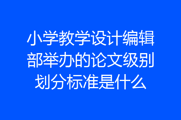 小学教学设计编辑部举办的论文级别划分标准是什么