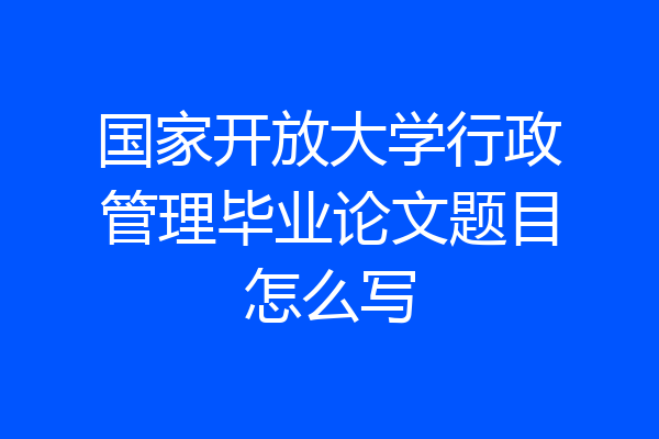 国家开放大学行政管理毕业论文题目怎么写