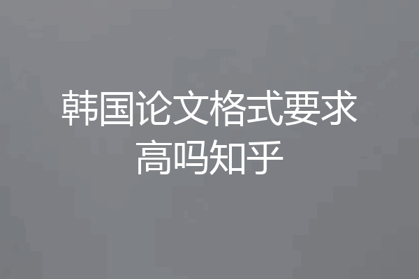 韩国论文格式要求高吗知乎