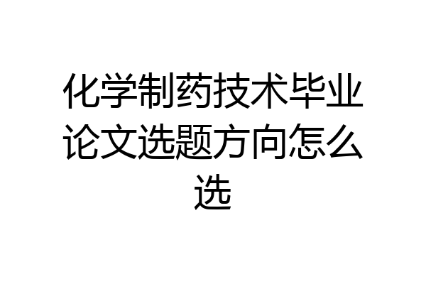 化学制药技术毕业论文选题方向怎么选