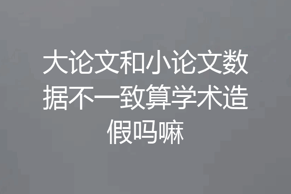 大论文和小论文数据不一致算学术造假吗嘛