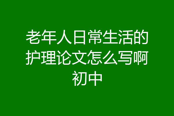 老年人日常生活的护理论文怎么写啊初中