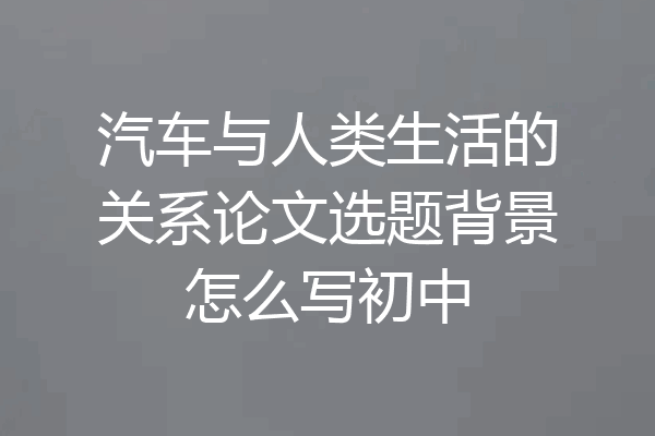 汽车与人类生活的关系论文选题背景怎么写初中