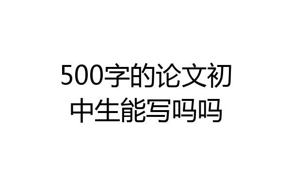500字的论文初中生能写吗吗