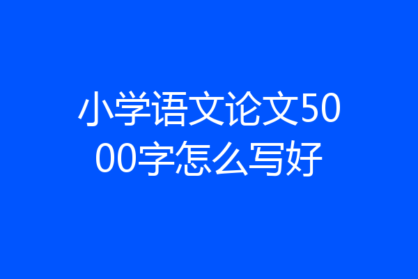 小学语文论文5000字怎么写好