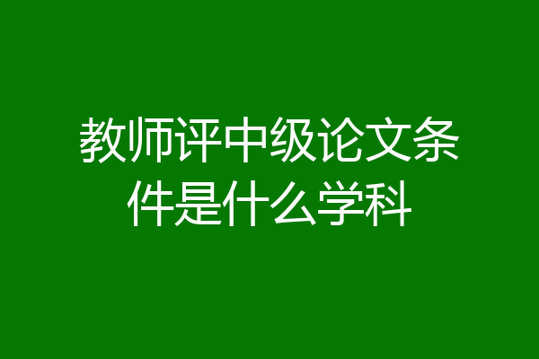 教师评中级论文条件是什么学科