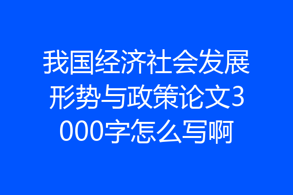 我国经济社会发展形势与政策论文3000字怎么写啊