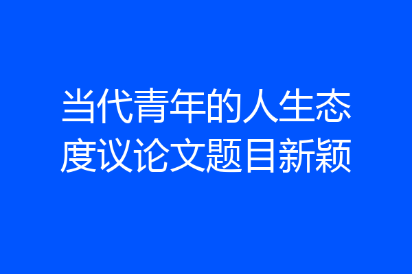 当代青年的人生态度议论文题目新颖