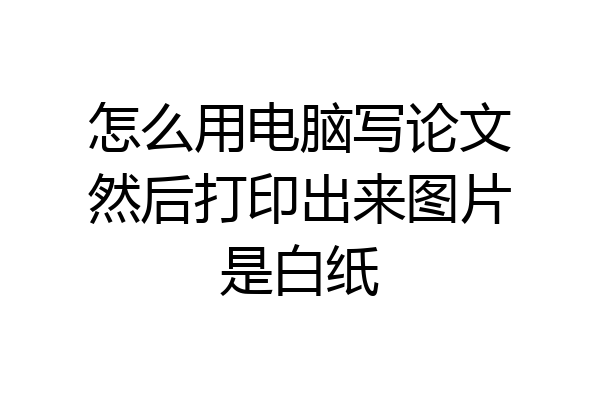 怎么用电脑写论文然后打印出来图片是白纸