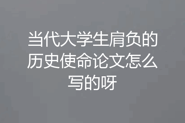 当代大学生肩负的历史使命论文怎么写的呀