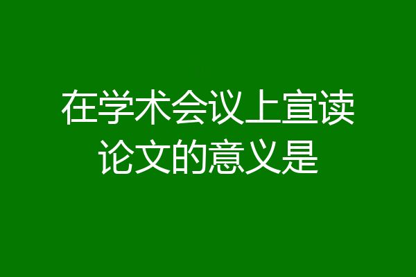 在学术会议上宣读论文的意义是