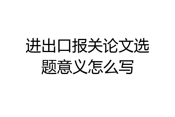进出口报关论文选题意义怎么写