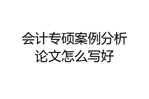 会计专硕案例分析论文怎么写好