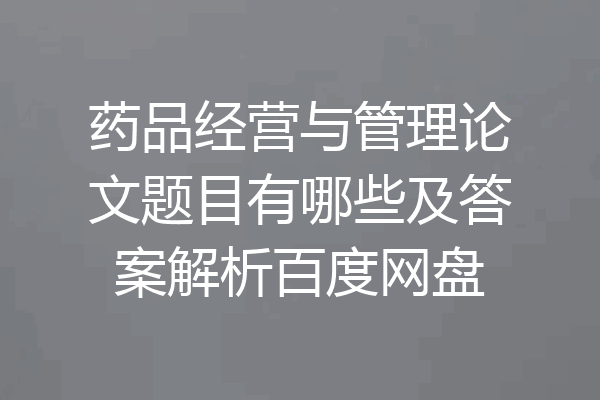 药品经营与管理论文题目有哪些及答案解析百度网盘