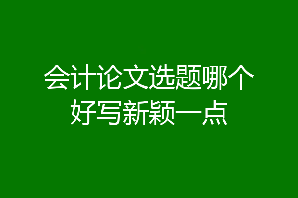 会计论文选题哪个好写新颖一点