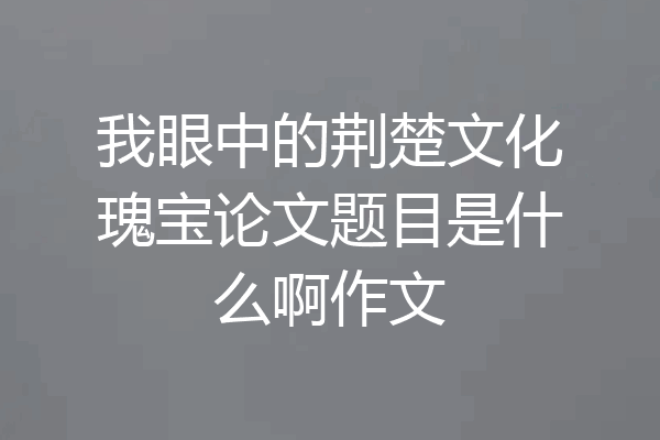 我眼中的荆楚文化瑰宝论文题目是什么啊作文