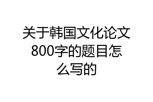 关于韩国文化论文800字的题目怎么写的