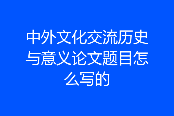 中外文化交流历史与意义论文题目怎么写的